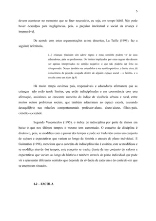 5


devem acontecer no momento que se fizer necessário, ou seja, em tempo hábil. Não pode
haver desculpas para negligências, pois, o prejuízo intelectual e social da criança é
imensurável.

            De acordo com estas argumentações acima descritas, La Taille (1996), faz a
seguinte referência,

                         (...) crianças precisam sim aderir regras e estas somente podem vir de seus
                         educadores, pais ou professores. Os limites implicados por estas regras não devem
                         ser apenas interpretados no sentido negativo: o que não poderia ser feito ou
                         ultrapassado. Devem também ser entendidos o seu sentido positivo: o limite situa, dá
                         consciência de posição ocupada dentro de alguém espaço social – a família, e a
                         escola como um todo. (p.9)


            Há muito tempo ouvimos pais, responsáveis e educadores afirmarem que as
crianças   não estão tendo limites, que estão indisciplinadas e em consonância com esta
afirmação, assistimos ao crescente aumento do índice de violência urbana e rural, entre
muitos outros problemas sociais, que também adentraram ao espaço escola, causando
desequilíbrio nas relações comportamentais professor-aluno, aluno-aluno, filhos-pais,
cidadão-sociedade.

            Segundo Vasconcelos (1995), o índice de indisciplina por parte de alunos era
baixo e que nos últimos tempos o mesmo tem aumentado. O conceito de disciplina é
dinâmico, pois, se modifica com o passar dos tempos e pode ser traduzido como um conjunto
de valores e expectativas que variam ao longo da história e através do plano individual. E
Guimarães (1996), menciona que o conceito de indisciplina não é estático, este se modificou e
se modifica através dos tempos, este conceito se traduz diante de um conjunto de valores e
expectativas que variam ao longo da história e também através do plano individual que pode
vir a apresentar diferentes sentidos que depende da vivência de cada um e do contexto em que
se encontram situados.




            1.2 – ESCOLA
 