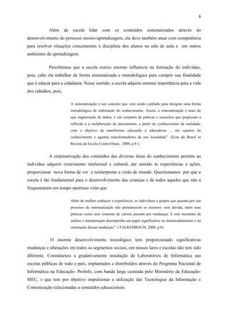 6


           Além       de    escola    lidar    com     os   conteúdos     sistematizados      através    do
desenvolvimento do processo ensino-aprendizagem, ela deve também atuar com competência
para resolver situações concernentes à disciplina dos alunos na sala de aula e em outros
ambientes de aprendizagem.

           Percebemos que a escola exerce enorme influencia na formação do indivíduo,
pois, cabe ela trabalhar de forma sistematizada e metodológica para cumprir sua finalidade
que é educar para a cidadania. Nesse sentido, a escola adquire enorme importância para a vida
dos cidadãos, pois,

                           A sistematização é um conceito que vem sendo cunhado para designar uma forma
                           metodológica de elaboração do conhecimento. Assim, a sistematização é mais do
                           que organização de dados, é um conjunto de práticas e conceitos que propiciam a
                           reflexão e a reelaboração do pensamento, a partir do conhecimento da realidade,
                           com o objetivo de transformar educando e educadores ... em sujeitos do
                           conhecimento e agentes transformadores da sua localidade”. (Ecos do Brasil in
                           Revista da Escola Centro-Oeste, 2000, p.8 ).


           A sistematização dos conteúdos das diversas áreas do conhecimento permite ao
indivíduo adquirir crescimento intelectual e cultural, dar sentido às experiências e ações,
proporcionar nova forma de ver e reinterpretar a visão de mundo. Questionamos por que a
escola é tão fundamental para o desenvolvimento das crianças e de todos aqueles que não a
frequentaram em tempo oportuno visto que

                           Além de melhor conhecer a experiência, os indivíduos e grupos que passam por um
                           processo de sistematização não permanecem os mesmos: sem dúvida, tanto suas
                           práticas como seus sistemas de valores passam por mudanças. E este momento de
                           análise e interpretação desempenha um papel significativo no desencadeamento e na
                           orientação dessas mudanças”. ( FALKEMBACH, 2000, p.8)


            O enorme desenvolvimento tecnológico tem proporcionado significativas
mudanças e alterações em todos os segmentos sociais, em nossos lares e escolas não tem sido
diferente. Constatamos a gradativamente instalação de Laboratórios de Informática nas
escolas públicas de todo o país, implantados e distribuídos através do Programa Nacional de
Informática na Educação- ProInfo, com banda larga custeada pelo Ministério da Educação-
MEC, e que tem por objetivo impulsionar a utilização das Tecnologias da Informação e
Comunicação relacionadas a conteúdos educacionais.
 