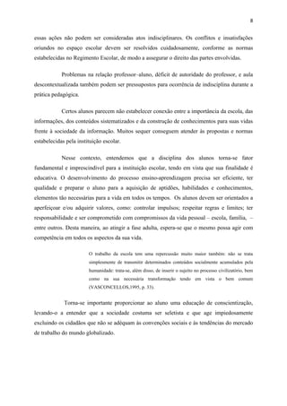 8


essas ações não podem ser consideradas atos indisciplinares. Os conflitos e insatisfações
oriundos no espaço escolar devem ser resolvidos cuidadosamente, conforme as normas
estabelecidas no Regimento Escolar, de modo a assegurar o direito das partes envolvidas.

            Problemas na relação professor–aluno, déficit de autoridade do professor, e aula
descontextualizada também podem ser pressupostos para ocorrência de indisciplina durante a
prática pedagógica.

            Certos alunos parecem não estabelecer conexão entre a importância da escola, das
informações, dos conteúdos sistematizados e da construção de conhecimentos para suas vidas
frente à sociedade da informação. Muitos sequer conseguem atender às propostas e normas
estabelecidas pela instituição escolar.

            Nesse contexto, entendemos que a disciplina dos alunos torna-se fator
fundamental e imprescindível para a instituição escolar, tendo em vista que sua finalidade é
educativa. O desenvolvimento do processo ensino-aprendizagem precisa ser eficiente, ter
qualidade e preparar o aluno para a aquisição de aptidões, habilidades e conhecimentos,
elementos tão necessárias para a vida em todos os tempos. Os alunos devem ser orientados a
aperfeiçoar e/ou adquirir valores, como: controlar impulsos; respeitar regras e limites; ter
responsabilidade e ser comprometido com compromissos da vida pessoal – escola, família, –
entre outros. Desta maneira, ao atingir a fase adulta, espera-se que o mesmo possa agir com
competência em todos os aspectos da sua vida.

                        O trabalho da escola tem uma repercussão muito maior também: não se trata
                        simplesmente de transmitir determinados conteúdos socialmente acumulados pela
                        humanidade: trata-se, além disso, de inserir o sujeito no processo civilizatório, bem
                        como na sua necessária transformação tendo em vista o bem comum
                        (VASCONCELLOS,1995, p. 33).


             Torna-se importante proporcionar ao aluno uma educação de conscientização,
levando-o a entender que a sociedade costuma ser seletista e que age impiedosamente
excluindo os cidadãos que não se adéquam às convenções sociais e às tendências do mercado
de trabalho do mundo globalizado.
 