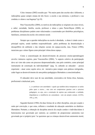 9


            Celso Antunes (2002) ressalta que: “Na maior parte das escolas não é diferente, a
indisciplina quase sempre emana de três focos: a escola e sua estrutura, o professor e sua
conduta e o aluno e sua bagunça”.(p.19)

            Para Vasconcellos (2004), os motivos de indisciplina se originam em cinco níveis,
a saber: sociedade, família, escola, professor e aluno e para Parrat-Dayan (2008), os
problemas disciplinares podem estar relacionados e ocasionados por distúrbios psicológicos,
familiares, estrutura da escola e do contexto social.

            Sempre que a questão indisciplina na escola é abordada, o aluno é citado como o
principal sujeito, sendo também responsabilizado             pelos problemas da desarticulação e
desequilíbrio do ambiente e das relações sociais do espaço-escola, mas, Franco (1986),
menciona que o aluno figura como principal vítima desse espaço .

            Como a concretização do desenvolvimento do processo ensino-aprendizagem
envolve inúmeros sujeitos, para Vasconcellos (2004), “o aspecto coletivo da participação
deve ser visto não como um processo despersonalizador, mas pelo contrário, como principal
instrumento de construção da individualidade” (pag. 3), cabendo ao educador – pessoa
experiente - atuar como sujeito ativo, ter iniciativa para romper com práticas retrógradas,
ceder lugar ao desenvolvimento de uma prática pedagógica libertadora e conscientizadora.

            O educador deve usar de sua autoridade, exercendo-a de forma ética, humana,
profissional e intelectual, pois,

                         (...) o professor com autoridade é aquele que também deixa transparecer as razões
                         pelas quais a exerce..., mas com um compromisso genuíno com o processo
                         pedagógico, ou seja, com a construção de sujeitos que conhecendo a realidade,
                         disponham-se a modificá-la em consonância com um projeto comum. (LUNA,
                         1991, p. 69).


            Segundo Kammi (1986), há duas formas de se obter disciplina, uma por coação e
outra por convicção, e que estas, refletem o resultado de educação autoritária ou dialética-
libertadora. Portanto, a obtenção de disciplina através da coação conduz o indivíduo/aluno à
heteronomia (ser governado por outrem), ao contrário de proporcionar autonomia (ser
governado por si próprio) pois “se queremos que as crianças desenvolvam autonomia moral,
 