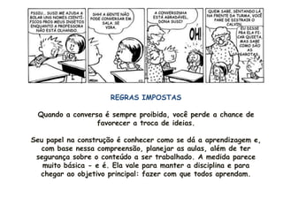 REGRAS IMPOSTAS

 Quando a conversa é sempre proibida, você perde a chance de
                 favorecer a troca de ideias.

Seu papel na construção é conhecer como se dá a aprendizagem e,
  com base nessa compreensão, planejar as aulas, além de ter
 segurança sobre o conteúdo a ser trabalhado. A medida parece
   muito básica - e é. Ela vale para manter a disciplina e para
  chegar ao objetivo principal: fazer com que todos aprendam.
 