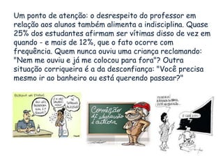Um ponto de atenção: o desrespeito do professor em
relação aos alunos também alimenta a indisciplina. Quase
25% dos estudantes afirmam ser vítimas disso de vez em
quando - e mais de 12%, que o fato ocorre com
frequência. Quem nunca ouviu uma criança reclamando:
"Nem me ouviu e já me colocou para fora"? Outra
situação corriqueira é a da desconfiança: "Você precisa
mesmo ir ao banheiro ou está querendo passear?"
 