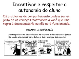 Incentivar e respeitar a
         autonomia do aluno
Os problemas de comportamento podem ser um
jeito de as crianças mostrarem a você que uma
regra é desnecessária ou não está funcionando.
                      PROMOVA A COOPERAÇÃO

   O clima pautado na colaboração e no respeito é mais eficiente porque
   não expõe as crianças, como Calvin e Susi, ao medo das sanções
 