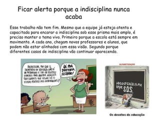 Ficar alerta porque a indisciplina nunca
                     acaba
Esse trabalho não tem fim. Mesmo que a equipe já esteja atenta e
capacitada para encarar a indisciplina sob esse prisma mais amplo, é
preciso manter o tema vivo. Primeiro porque a escola está sempre em
movimento. A cada ano, chegam novos professores e alunos, que
podem não estar alinhados com essa visão. Segundo porque
diferentes casos de indisciplina vão continuar aparecendo.
 