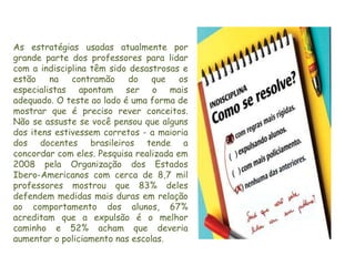 As estratégias usadas atualmente por
grande parte dos professores para lidar
com a indisciplina têm sido desastrosas e
estão    na   contramão     do   que    os
especialistas apontam ser o mais
adequado. O teste ao lado é uma forma de
mostrar que é preciso rever conceitos.
Não se assuste se você pensou que alguns
dos itens estivessem corretos - a maioria
dos docentes brasileiros tende a
concordar com eles. Pesquisa realizada em
2008 pela Organização dos Estados
Ibero-Americanos com cerca de 8,7 mil
professores mostrou que 83% deles
defendem medidas mais duras em relação
ao comportamento dos alunos, 67%
acreditam que a expulsão é o melhor
caminho e 52% acham que deveria
aumentar o policiamento nas escolas.
 