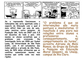 Se a repreensão funcionasse, a
indisciplina não seria apontada como o   "O problema é que as
aspecto da Educação com o qual é         intervenções são muito
mais difícil lidar em sala de aula,      pontuais e imediatistas. O
como mostrou outra pesquisa, da          resultado é uma piora nas
Fundação SM, feita em 2007 com 3,5
mil docentes de todo o país. Até
                                         relações entre alunos e
mesmo os alunos acreditam que o          professores              e,
problema      vem     crescendo.   Em    consequentemente,       no
investigação feita em 2006 por Isabel    comportamento da turma",
Leme, da Universidade de São Paulo       acredita Adriana de Melo
(USP), com 4 mil estudantes das
redes pública e privada de São Paulo,
                                         Ramos, do Grupo de Estudo
mais de 50% deles afirmaram que os       e Pesquisa em Educação
conflitos aumentaram mesmo nas           Moral (Gepem), da Unesp,
escolas que estão cada vez mais          campus de Rio Claro.
rígidas.
 