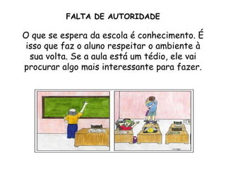 FALTA DE AUTORIDADE

O que se espera da escola é conhecimento. É
 isso que faz o aluno respeitar o ambiente à
  sua volta. Se a aula está um tédio, ele vai
procurar algo mais interessante para fazer.
 