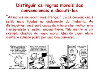 Distinguir as regras morais das
        convencionais e discutí-las
“As morais merecem mais atenção.“ Já as convencionais
estão mais ligadas ao andamento do trabalho. Ao
distinguí-las, você será capaz de interpretar melhor uma
transgressão e, assim, encaminhá-la. Não mentir é um
exemplo clássico de regra moral. Quando algum aluno
mente, a solução passa por uma boa conversa.
 