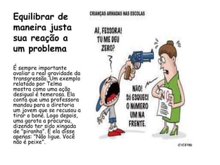 Equilibrar de
maneira justa
sua reação a
um problema

É sempre importante
avaliar a real gravidade da
transgressão. Um exemplo
relatado por Telma
mostra como uma ação
desigual é temerosa. Ela
conta que uma professora
mandou para a diretoria
um jovem que se recusou a
tirar o boné. Logo depois,
uma garota a procurou,
dizendo ter sido xingada
de "piranha". E ela disse
apenas: "Não ligue. Você
não é peixe".
 