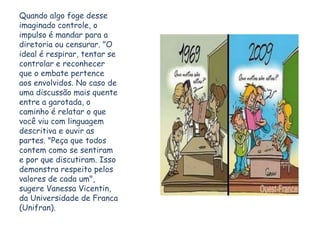 Quando algo foge desse
imaginado controle, o
impulso é mandar para a
diretoria ou censurar. "O
ideal é respirar, tentar se
controlar e reconhecer
que o embate pertence
aos envolvidos. No caso de
uma discussão mais quente
entre a garotada, o
caminho é relatar o que
você viu com linguagem
descritiva e ouvir as
partes. "Peça que todos
contem como se sentiram
e por que discutiram. Isso
demonstra respeito pelos
valores de cada um",
sugere Vanessa Vicentin,
da Universidade de Franca
(Unifran).
 