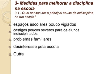 3- Medidas para melhorar a disciplina
na escola
3.1 . Qual pensas ser a principal causa de indisciplina
na tua escola?

espaços escolares pouco vigiados
castigos poucos severos para os alunos
indisciplinados
problemas familiares
desinteresse pela escola
Outra
 