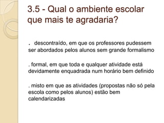 3.5 - Qual o ambiente escolar
que mais te agradaria?

. descontraído, em que os professores pudessem
ser abordados pelos alunos sem grande formalismo

. formal, em que toda e qualquer atividade está
devidamente enquadrada num horário bem definido

. misto em que as atividades (propostas não só pela
escola como pelos alunos) estão bem
calendarizadas
 