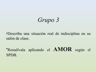 Grupo 3
•Describa una situación real de indisciplina en su
salón de clase.

•Resuélvala aplicando el   AMOR         según el
SPDB.
 