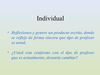 Individual
• Reflexiones y genere un producto escrito, donde
  se refleje de forma sincera que tipo de profesor
  es usted.

• ¿Usted esta conforme con el tipo de profesor
  que es actualmente, desearía cambiar?
 