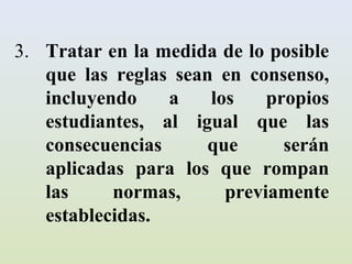 3. Tratar en la medida de lo posible
   que las reglas sean en consenso,
   incluyendo    a    los    propios
   estudiantes, al igual que las
   consecuencias      que      serán
   aplicadas para los que rompan
   las     normas,      previamente
   establecidas.
 