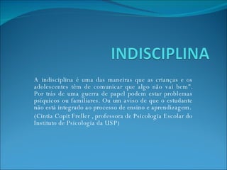 A indisciplina é uma das maneiras que as crianças e os adolescentes têm de comunicar que algo não vai bem&quot;. Por trás de uma guerra de papel podem estar problemas psíquicos ou familiares. Ou um aviso de que o estudante não está integrado ao processo de ensino e aprendizagem. (Cintia Copit Freller , professora de Psicologia Escolar do Instituto de Psicologia da USP) 