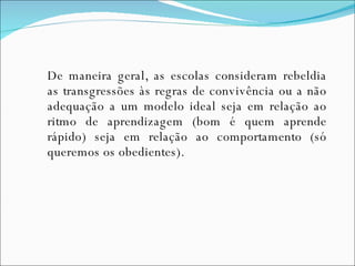 De maneira geral, as escolas consideram rebeldia as transgressões às regras de convivência ou a não adequação a um modelo ideal seja em relação ao ritmo de aprendizagem (bom é quem aprende rápido) seja em relação ao comportamento (só queremos os obedientes).  