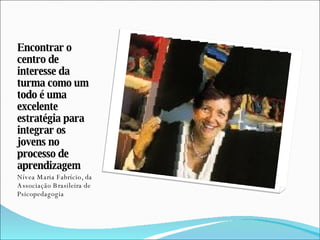 Encontrar o centro de interesse da turma como um todo é uma excelente estratégia para integrar os jovens no processo de aprendizagem Nívea Maria Fabrício, da Associação Brasileira de Psicopedagogia 