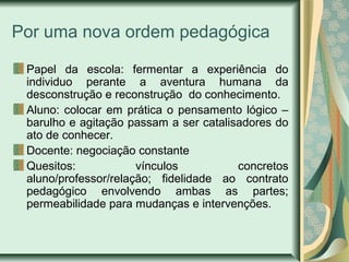 Por uma nova ordem pedagógica
Papel da escola: fermentar a experiência do
individuo perante a aventura humana da
desconstrução e reconstrução do conhecimento.
Aluno: colocar em prática o pensamento lógico –
barulho e agitação passam a ser catalisadores do
ato de conhecer.
Docente: negociação constante
Quesitos: vínculos concretos
aluno/professor/relação; fidelidade ao contrato
pedagógico envolvendo ambas as partes;
permeabilidade para mudanças e intervenções.
 