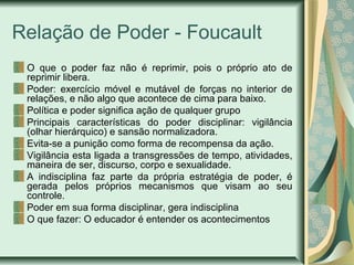 Relação de Poder - Foucault
O que o poder faz não é reprimir, pois o próprio ato de
reprimir libera.
Poder: exercício móvel e mutável de forças no interior de
relações, e não algo que acontece de cima para baixo.
Política e poder significa ação de qualquer grupo
Principais características do poder disciplinar: vigilância
(olhar hierárquico) e sansão normalizadora.
Evita-se a punição como forma de recompensa da ação.
Vigilância esta ligada a transgressões de tempo, atividades,
maneira de ser, discurso, corpo e sexualidade.
A indisciplina faz parte da própria estratégia de poder, é
gerada pelos próprios mecanismos que visam ao seu
controle.
Poder em sua forma disciplinar, gera indisciplina
O que fazer: O educador é entender os acontecimentos
 
