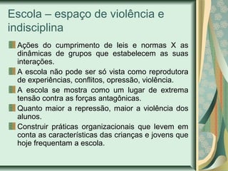 Escola – espaço de violência e
indisciplina
Ações do cumprimento de leis e normas X as
dinâmicas de grupos que estabelecem as suas
interações.
A escola não pode ser só vista como reprodutora
de experiências, conflitos, opressão, violência.
A escola se mostra como um lugar de extrema
tensão contra as forças antagônicas.
Quanto maior a repressão, maior a violência dos
alunos.
Construir práticas organizacionais que levem em
conta as características das crianças e jovens que
hoje frequentam a escola.
 