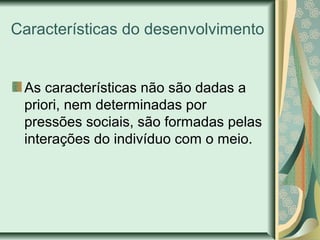 Características do desenvolvimento
As características não são dadas a
priori, nem determinadas por
pressões sociais, são formadas pelas
interações do indivíduo com o meio.
 