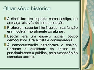 Olhar sócio histórico
A disciplina era imposta como castigo, ou
ameaça, através de medo, coação.
Professor: superior hierárquico, sua função
era modelar moralmente os alunos.
Escola: era um espaço social, pouco
democrático. Era elitista e conservadora.
A democratização deteriorava o ensino.
Portanto a qualidade do ensino cai,
principalmente o público, pela expansão às
camadas sociais.
 