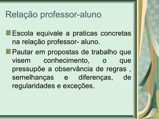 Relação professor-aluno
Escola equivale a praticas concretas
na relação professor- aluno.
Pautar em propostas de trabalho que
visem conhecimento, o que
pressupõe a observância de regras ,
semelhanças e diferenças, de
regularidades e exceções.
 