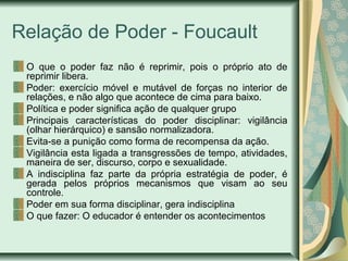 Relação de Poder - Foucault
O que o poder faz não é reprimir, pois o próprio ato de
reprimir libera.
Poder: exercício móve...