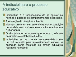 A indisciplina e o processo
educativo
Indisciplina é a incapacidade de se ajustar às
normas e padrões de comportamentos esperados.
Associação de disciplina a tirania.
Normas precisam ser entendidas como condição
necessária ao convívio e levar a atitude autonoma
e libertadora.
O disciplinador é aquele que educa , oferece
parâmetros e estabelece limites.
Indisciplina em vez de ser compreendida como
um pré requisito para aproveitamento escolar, é
encarada como resultado da prática educativa
realizada na escola.

 