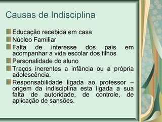 Causas de Indisciplina
Educação recebida em casa
Núcleo Familiar
Falta de interesse dos pais em
acompanhar a vida escolar dos filhos
Personalidade do aluno
Traços inerentes a infância ou a própria
adolescência.
Responsabilidade ligada ao professor –
origem da indisciplina esta ligada a sua
falta de autoridade, de controle, de
aplicação de sansões.

 