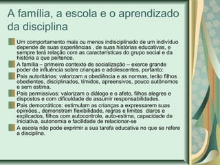 A família, a escola e o aprendizado
da disciplina
Um comportamento mais ou menos indisciplinado de um indivíduo
depende de suas experiências , de suas histórias educativas, e
sempre terá relação com as características do grupo social e da
história a que pertence.
A família – primeiro contexto de socialização – exerce grande
poder de influência sobre crianças e adolescentes, portanto:
Pais autoritários: valorizam a obediência e as normas, terão filhos
obedientes, disciplinados, tímidos, apreensivos, pouco autônomos
e sem estima.
Pais permissivos: valorizam o diálogo e o afeto, filhos alegres e
dispostos e com dificuldade de assumir responsabilidades.
Pais democráticos: estimulam as crianças a expressarem suas
opiniões., demonstram flexibilidade, regras e limites claros e
explicados, filhos com autocontrole, auto-estima, capacidade de
iniciativa, autonomia e facilidade de relacionar-se
A escola não pode exprimir a sua tarefa educativa no que se refere
a disciplina.

 