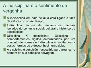 A indisciplina e o sentimento de
vergonha
A indisciplina em sala de aula esta ligada a falta
de valores do nosso tempo;
Indisciplina decorre de mecanismos mentais
isolados do contexto social, cultural e histórico ou
sociológicos
Disciplina
X
Indisciplina:
Disciplina
–
comportamentos rígidos determinados por um
conjunto de normas e Indisciplina – revolta contra
essas normas ou o desconhecimento delas
A disciplina é condição necessária para arrancar o
homem de sua condição selvagem.

 