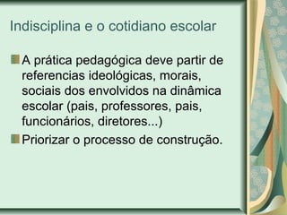 Indisciplina e o cotidiano escolar
A prática pedagógica deve partir de
referencias ideológicas, morais,
sociais dos envolvidos na dinâmica
escolar (pais, professores, pais,
funcionários, diretores...)
Priorizar o processo de construção.

 