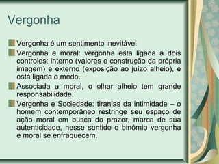 Vergonha
Vergonha é um sentimento inevitável
Vergonha e moral: vergonha esta ligada a dois
controles: interno (valores e construção da própria
imagem) e externo (exposição ao juízo alheio), e
está ligada o medo.
Associada a moral, o olhar alheio tem grande
responsabilidade.
Vergonha e Sociedade: tiranias da intimidade – o
homem contemporâneo restringe seu espaço de
ação moral em busca do prazer, marca de sua
autenticidade, nesse sentido o binômio vergonha
e moral se enfraquecem.

 