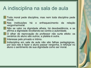 A indisciplina na sala de aula
Toda moral pede disciplina, mas nem toda disciplina pede
moral.
Nas instituições há o enfraquecimento da relação
vergonha/moral.
Não se valor na dignidade alheia, há desobediência, e se
afirma a dignidade revoltando-se contra a autoridade.
O olhar de reprovação do professor não surte efeito: os
cenários do aluno são outros, a platéia é outra.
Interesse pelo privado e íntimo.
Indisciplina em sala de aula não são falhas pedagógicas,
por isso não é fazer o aluno passar vergonha, é reforçar no
aluno o sentimento de sua dignidade como ser moral.

 