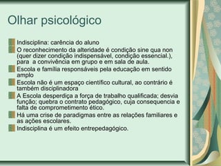 Olhar psicológico
Indisciplina: carência do aluno
O reconhecimento da alteridade é condição sine qua non
(quer dizer condição indispensável, condição essencial.),
para a convivência em grupo e em sala de aula.
Escola e família responsáveis pela educação em sentido
amplo
Escola não é um espaço científico cultural, ao contrário é
também disciplinadora
A Escola desperdiça a força de trabalho qualificada; desvia
função; quebra o contrato pedagógico, cuja consequencia e
falta de comprometimento ético.
Há uma crise de paradigmas entre as relações familiares e
as ações escolares.
Indisciplina é um efeito entrepedagógico.

 