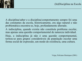 A disciplina/saber e a disciplina/comportamento sempre foi uma
das constantes da escola, historicamente, era algo natural e não
problemática encontra-se, hoje, profundamente alterado.
A indisciplina, quando existia não constituía problema escolar,
mas apenas uma questão comportamental de natureza individual.
Hoje, a indisciplina já não é uma questão comportamental,
tornou-se para grupos consideráveis da população escolar uma
forma social de expressão, um modo de existência, uma cultura.
Veiga, Feliciano Henriques (2001)
(In)Disciplina na Escola
__________________________________________________________
 