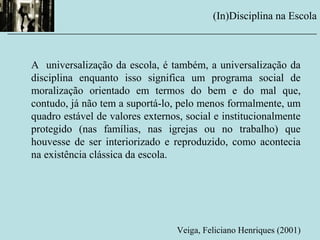 A universalização da escola, é também, a universalização da
disciplina enquanto isso significa um programa social de
moralização orientado em termos do bem e do mal que,
contudo, já não tem a suportá-lo, pelo menos formalmente, um
quadro estável de valores externos, social e institucionalmente
protegido (nas famílias, nas igrejas ou no trabalho) que
houvesse de ser interiorizado e reproduzido, como acontecia
na existência clássica da escola.
Veiga, Feliciano Henriques (2001)
(In)Disciplina na Escola
__________________________________________________________
 