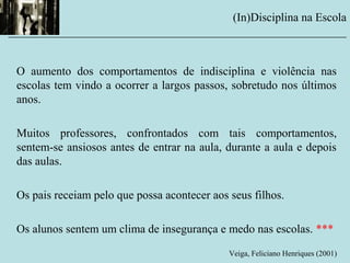 O aumento dos comportamentos de indisciplina e violência nas
escolas tem vindo a ocorrer a largos passos, sobretudo nos últimos
anos.
Muitos professores, confrontados com tais comportamentos,
sentem-se ansiosos antes de entrar na aula, durante a aula e depois
das aulas.
Os pais receiam pelo que possa acontecer aos seus filhos.
Os alunos sentem um clima de insegurança e medo nas escolas. ***
Veiga, Feliciano Henriques (2001)
(In)Disciplina na Escola
__________________________________________________________
 
