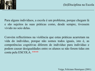Para alguns indivíduos, a escola é um problema, porque chegam lá
e são sujeitos às suas práticas como, desde sempre, tivessem
vivido no seio delas.
Convém reflectirmos na violência que estas práticas acarretam na
vida do indivíduo, porque não somos todos iguais, isto é, as
competências cognitivas diferem de indivíduo para indivíduo e
podem causar desigualdades entre os alunos se não forem tidas em
conta pela ESCOLA. ****
(In)Disciplina na Escola
__________________________________________________________
Veiga, Feliciano Henriques (2001)
 