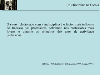 O stress relacionado com a indisciplina é o factor mais influente
no fracasso dos professores, sobretudo nos professores mais
jovens e durante os primeiros dez anos de actividade
profissional.
(Dortu, 1993; Galloway, 1987; Jesus, 1999; Veiga, 1995)
(In)Disciplina na Escola
__________________________________________________________
 