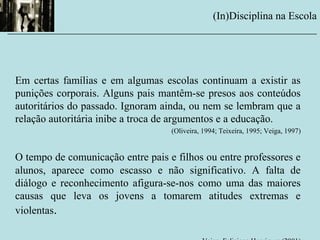 Em certas famílias e em algumas escolas continuam a existir as
punições corporais. Alguns pais mantêm-se presos aos conteúdos
autoritários do passado. Ignoram ainda, ou nem se lembram que a
relação autoritária inibe a troca de argumentos e a educação.
(Oliveira, 1994; Teixeira, 1995; Veiga, 1997)
O tempo de comunicação entre pais e filhos ou entre professores e
alunos, aparece como escasso e não significativo. A falta de
diálogo e reconhecimento afigura-se-nos como uma das maiores
causas que leva os jovens a tomarem atitudes extremas e
violentas.
(In)Disciplina na Escola
__________________________________________________________
 