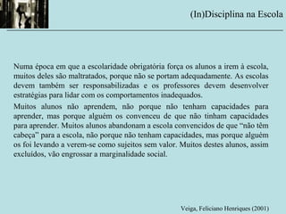 Numa época em que a escolaridade obrigatória força os alunos a irem à escola,
muitos deles são maltratados, porque não se portam adequadamente. As escolas
devem também ser responsabilizadas e os professores devem desenvolver
estratégias para lidar com os comportamentos inadequados.
Muitos alunos não aprendem, não porque não tenham capacidades para
aprender, mas porque alguém os convenceu de que não tinham capacidades
para aprender. Muitos alunos abandonam a escola convencidos de que “não têm
cabeça” para a escola, não porque não tenham capacidades, mas porque alguém
os foi levando a verem-se como sujeitos sem valor. Muitos destes alunos, assim
excluídos, vão engrossar a marginalidade social.
Veiga, Feliciano Henriques (2001)
(In)Disciplina na Escola
__________________________________________________________
 