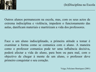 Outros alunos permanecem na escola, mas, com os seus actos de
extrema indisciplina e violência, impedem o funcionamento das
aulas, danificam materiais e martirizam a vida dos professores.
Face a um aluno indisciplinado, a primeira atitude a tomar é
examinar a forma como se comunica com o aluno. A maneira
como o professor comunica pode ter uma influência decisiva,
poderá afectar a vida do aluno, para bem ou para mal, com o
objectivo de chegar à mente de um aluno, o professor deve
primeiro conquistar o seu coração.
Veiga, Feliciano Henriques (2001)
(In)Disciplina na Escola
__________________________________________________________
 