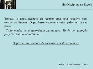 Tomás, 16 anos, acabava de receber uma nota negativa num
exame de línguas. O professor escrevera estas palavras na sua
prova:
“Tudo muda; só a ignorância permanece. Tu és um exemplo
perfeito desta imutabilidade”.
O que pensam a cerca da mensagem deste professor?
Veiga, Feliciano Henriques (2001)
(In)Disciplina na Escola
__________________________________________________________
 