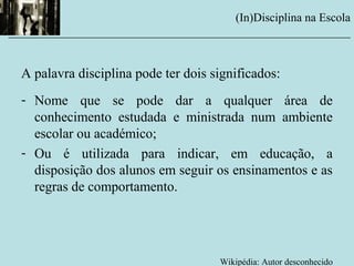 (In)Disciplina na Escola
__________________________________________________________
A palavra disciplina pode ter dois significados:
- Nome que se pode dar a qualquer área de
conhecimento estudada e ministrada num ambiente
escolar ou académico;
- Ou é utilizada para indicar, em educação, a
disposição dos alunos em seguir os ensinamentos e as
regras de comportamento.
Wikipédia: Autor desconhecido
 
