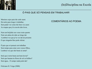 (In)Disciplina na Escola
__________________________________________________________
Meninos cujos pais tão cedo saem
De noite para longe ir trabalhar,
Sem puder ver como tão bem vos caem
As roupas que p’ra escola ides levar,
Nem um beijinho em vosso rosto quente
Nem um adeus de mão ao longe dar
-Lembrai-vos que p’ra vos dar de presente
O que ninguém lhes pode ofertar.
Ó pais que só pensais em trabalhar
Sem tempo para estar com vossos filhos,
Lembrai-vos que não basta só amar!
Será que à terra basta um bom lavrar?
Será que bastam às flores do sol os brilhos?
Sem água... O campo nada pode dar!
Feliciano H. Veiga (2000)
Ó PAIS QUE SÓ PENSAIS EM TRABALHAR!
COMENTÁRIOS AO POEMA
 