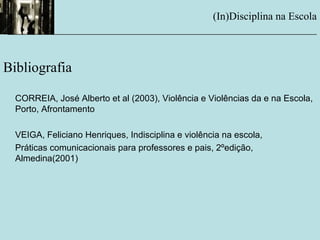 (In)Disciplina na Escola
__________________________________________________________
Bibliografia
CORREIA, José Alberto et al (2003), Violência e Violências da e na Escola,
Porto, Afrontamento
VEIGA, Feliciano Henriques, Indisciplina e violência na escola,
Práticas comunicacionais para professores e pais, 2ºedição,
Almedina(2001)
 