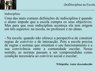 Indisciplina:
Uma das mais comuns definições de indisciplina é quando
o aluno impede que a escola cumpra os seus objectivos.
Mas para que essa indisciplina aconteça ela tem origem
em três aspectos: na escola, no professor e no aluno.
- Na escola: quando não oferece a perspectiva de construir
regras de convívio e de interacção. Pois a escola precisa
de regras e normas que orientem o seu funcionamento e a
sua convivência entre a comunidade escolar. Nesse
sentido, as normas passam a ser compreendidas como
condição necessária ao convívio social e escolar;
Wikipédia: Autor desconhecido
(In)Disciplina na Escola
__________________________________________________________
 